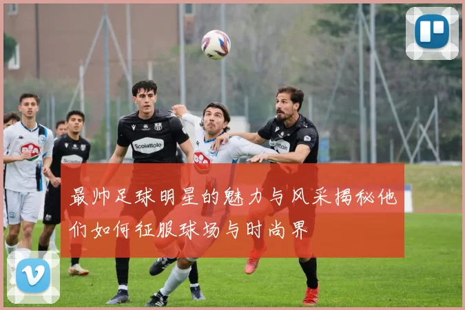 最帅足球明星的魅力与风采揭秘他们如何征服球场与时尚界