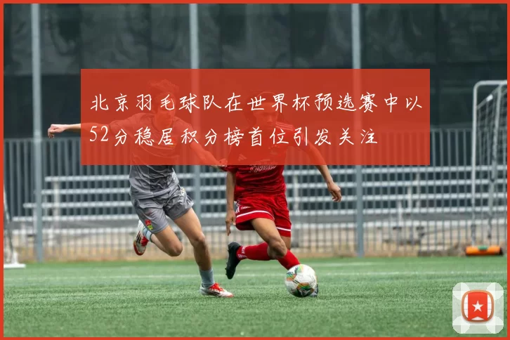 北京羽毛球队在世界杯预选赛中以52分稳居积分榜首位引发关注