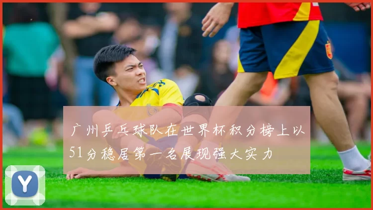 广州乒乓球队在世界杯积分榜上以51分稳居第一名展现强大实力