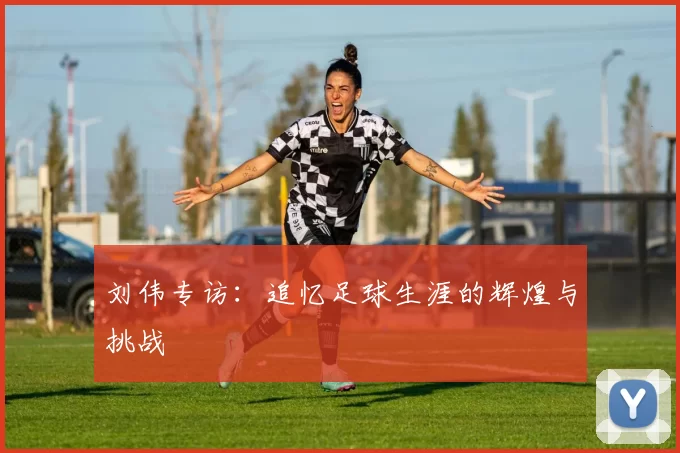 刘伟专访：追忆足球生涯的辉煌与挑战
