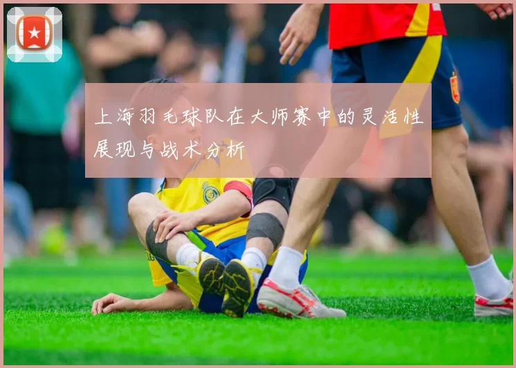 上海羽毛球队在大师赛中的灵活性展现与战术分析