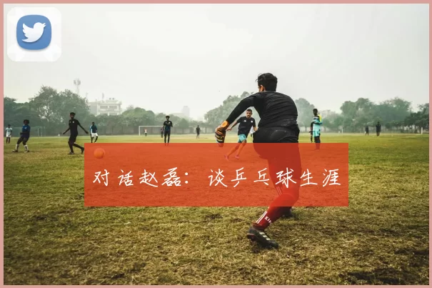 对话赵磊：谈乒乓球生涯