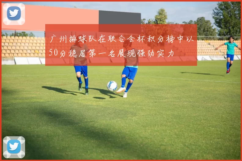 广州排球队在联合会杯积分榜中以50分稳居第一名展现强劲实力