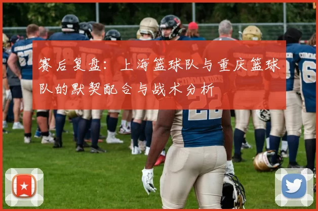 赛后复盘：上海篮球队与重庆篮球队的默契配合与战术分析