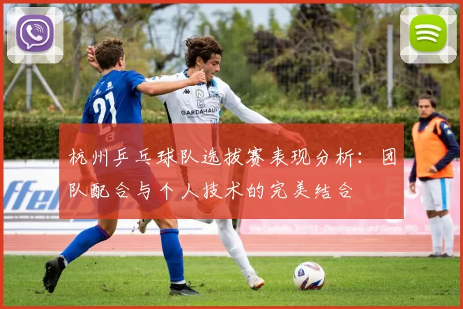 杭州乒乓球队选拔赛表现分析：团队配合与个人技术的完美结合