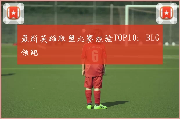 最新英雄联盟比赛经验TOP10：BLG领跑